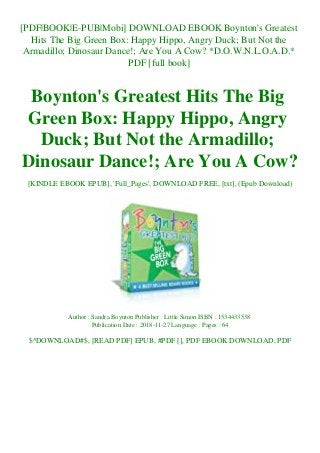 [PDF|BOOK|E-PUB|Mobi] DOWNLOAD EBOOK Boynton's Greatest
Hits The Big Green Box: Happy Hippo, Angry Duck; But Not the
Armadillo; Dinosaur Dance!; Are You A Cow? *D.O.W.N.L.O.A.D.*
PDF [full book]
Boynton's Greatest Hits The Big
Green Box: Happy Hippo, Angry
Duck; But Not the Armadillo;
Dinosaur Dance!; Are You A Cow?
[KINDLE EBOOK EPUB], 'Full_Pages', DOWNLOAD FREE, [txt], (Epub Download)
Author : Sandra Boynton Publisher : Little Simon ISBN : 1534433538
Publication Date : 2018-11-27 Language : Pages : 64
$^DOWNLOAD#$, [READ PDF] EPUB, #PDF [], PDF EBOOK DOWNLOAD, PDF
 