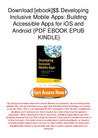 Download [ebook]$$ Developing
Inclusive Mobile Apps: Building
Accessible Apps for iOS and
Android {PDF EBOOK EPUB
KINDLE}
By failing to consider those with needs different to ourselves, we are telling these
people they are not welcome in our app, and therefore that technology as a whole,
is not for them. This is not hyperboleâ€”23% of people in the US with a registered
disability aren't online at all, that's three times more likely than the general
population. When asked why they're not online, disabled respondents say their
disability prevents them or that using the internet is too hard.To combat the issue of
online exclusion, this book covers considerations mobile developers, or anyone
creating mobile experiences, can use to make mobile work better for those with
disabilitiesâ€”mental or physicalâ€”and how to create a better experience for
everyone.
 
