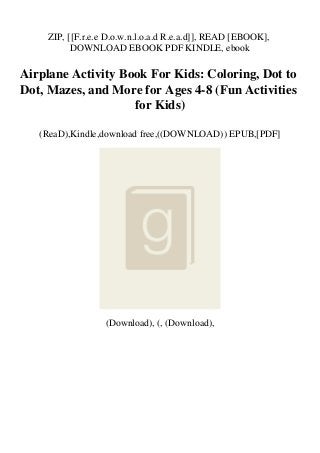 ZIP, [[F.r.e.e D.o.w.n.l.o.a.d R.e.a.d]], READ [EBOOK],
DOWNLOAD EBOOK PDF KINDLE, ebook
Airplane Activity Book For Kids: Coloring, Dot to
Dot, Mazes, and More for Ages 4-8 (Fun Activities
for Kids)
(ReaD),Kindle,download free,((DOWNLOAD)) EPUB,[PDF]
(Download), (, (Download),
 