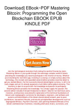 Download] EBook~PDF Mastering
Bitcoin: Programming the Open
Blockchain EBOOK EPUB
KINDLE PDF
Join the technological revolution that's taking the world of finance by storm.
Mastering Bitcoin is your guide through the seemingly complex world of bitcoin,
providing the knowledge you need to participate in the internet of money. Whether
you're building the next killer app, investing in a startup, or simply curious about the
technology, this revised and expanded second edition provides essential detail to
get you started.Bitcoin, the first successful decentralized digital currency, is still in its
early stages and yet it's already spawned a multi-billion dollar global economy. This
economy is open to anyone with the knowledge and passion to participate.
Mastering Bitcoin provides the knowledge. You simply supply the passion.The
second edition includes:A broad introduction to bitcoin--ideal for non-technical users,
investors, and business executivesAn explanation of the technical foundations of
bitcoin and cryptographic currencies for developers, engineers, and software and
systems architectsDetails of the bitcoin decentralized network, peer-to-peer
architecture, transaction lifecycle, and security principlesNew developments such as
Segregated Witness, Payment Channels, and Lightning NetworkOffshoots of the
bitcoin and blockchain inventions, including alternative chains, currencies, and
 