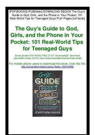 [PDF|BOOK|E-PUB|Mobi] DOWNLOAD EBOOK The Guy's
Guide to God, Girls, and the Phone in Your Pocket: 101
Real-World Tips for Teenaged Guys !Full~Pages [full book]
The Guy's Guide to God,
Girls, and the Phone in Your
Pocket: 101 Real-World Tips
for Teenaged Guys
Ebook [Kindle],PDF READ FREE,[P.D.F Download]@^,Download
[ebook]$$,((Read_[PDF])),Download [ebook]$$,Download [ebook]$$
For mobile phone users to download this book, click this link:
http://site.goodonlinebook.space/?book=1624169902
 