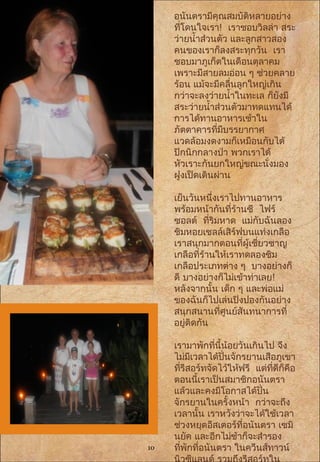 อนันตรามีคุณสมบัติหลายอย่าง
ที่โดนใจเรา! เราชอบวิลล่า สระ
ว่ายนำ้าส่วนตัว และลูกสาวสอง
คนของเราก็ลงสระทุกวัน เรา
ชอบมาภูเก็ตในเดือนตุลาคม
เพราะมีสายลมอ่อน ๆ ช่วยคลาย
ร้อน แม้จะมีคลื่นลูกใหญ่เกิน
กว่าจะลงว่ายนำ้าในทะเล ก็ยังมี
สระว่ายนำ้าส่วนตัวมาทดแทนได้
การได้ทานอาหารเช้าใน
ภัตตาคารที่มีบรรยากาศ
แวดล้อมงดงามก็เหมือนกับได้
ปิกนิกกลางป่า พวกเราได้
หัวเราะกันยกใหญ่ขณะนั่งมอง
ฝูงเป็ดเดินผ่าน
เย็นวันหนึ่งเราไปทานอาหาร
พร้อมหน้ากันที่ร้านซี ไฟร์
ซอลต์ ที่ริมหาด แม่กับฉันลอง
ชิมหอยเชลล์เสิร์ฟบนแท่งเกลือ
เราสนุกมากตอนที่ผู้เชี่ยวชาญ
เกลือที่ร้านให้เราทดลองชิม
เกลือประเภทต่าง ๆ บางอย่างก็
ดี บางอย่างก็ไม่เข้าท่าเลย!
หลังจากนั้น เด็ก ๆ และพ่อแม่
ของฉันก็ไปเล่นปิงปองกันอย่าง
สนุกสนานที่ศูนย์สันทนาการที่
อยู่ติดกัน
 
เรามาพักที่นี้น้อยวันเกินไป จึง
ไม่มีเวลาได้ปั่นจักรยานเสือภูเขา
ที่รีสอร์ทจัดไว้ให้ฟรี แต่ที่ดีก็คือ
ตอนนี้เราเป็นสมาชิกอนันตรา
แล้วและคงมีโอกาสได้ปั่น
จักรยานในครั้งหน้า กว่าจะถึง
เวลานั้น เราหวังว่าจะได้ใช้เวลา
ช่วงหยุดอีสเตอร์ที่อนันตรา เซมิ
นยัค และอีกไม่ช้าก็จะสำารอง
ที่พักที่อนันตรา ในควีนส์ทาวน์10
 