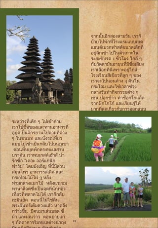 จากนั้นอีกสองสามวัน เราก็
ย้ายไปพักที่โรงแรมแบบเบด
แอนด์เบรกฟาสต์ขนาดเล็กที่
อยู่ลึกเข้าไปในตัวเกาะใน
ระยะขับรถ 1 ชั่วโมง ใกล้ ๆ
กับวัดตามันอายุนที่มีชื่อเสียง
เราเลือกที่นี่เพราะอยู่ใกล้
โรงเรียนสีเขียวที่ลูก ๆ ของ
เราจะไปนอนค้าง 4 คืนใน
กระโจม และใช้เวลาช่วง
กลางวันทำากิจกรรมต่าง ๆ
เช่น ปลูกข้าว ทำาช็อกโกแล็ต
จากฝักโกโก้ และเรียนรู้ให้
มากที่สุดเกี่ยวกับการออกแบบ
และพัฒนาที่ยั่งยืน
ระหว่างที่เด็ก ๆ ไปเข้าค่าย
เราไปซื้อของและทานอาหารที่
อูบุด ปั่นจักรยานไปตามที่ต่าง
ๆ ในชนบท และนั่งรถเที่ยว
แบบไปเช้าเย็นกลับไปบนภูเขา
ตอนที่หยุดพักตรงทะเลสาบ
บราตัน เราพบเกสต์เฮ้าส์ น่า
“รักชื่อ เดอะ ออร์แกนิก
”ฟาร์ม โดยบังเอิญ ที่นี่มีสวน
สมุนไพร อาหารรสเลิศ และ
กระท่อมไม้ไผ่ 3 หลัง
ท่ามกลางแมกไม้ หลังแวะชม
ทานาล็อตซึ่งเป็นจุดที่นักท่อง
เที่ยวที่พลาดไม่ได้ เราก็กลับ
เซมินยัค ตอนนี้ไม่ใช่คืน
พระจันทร์เต็มดวงแล้ว หาดจึง
กว้างขึ้น มีคนมาเล่นบอล ขี่
ม้า และเล่นว่าว ตอนบ่ายแก่
ๆ ภัตตาคารริมทะเลต่างนำาถุง 12
 