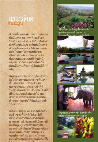 แนวคิด
ส่วนหนึ่งของแพ็กเกจงานแต่งงาน
ที่อนันตรา กรุงเทพ ริเวอร์ไซด์
รีสอร์ท แอนด์ สปา จัดให้ คือที่พัก
สำาหรับคู่ฮันนีมูน 2 คืนที่อนันตรา
สามเหลี่ยมทองคำา รีสอร์ท แอนด์
สปา ในแมกไม้ทางเหนือของ
เชียงราย หลังจากหลงทางเล็ก
น้อยบนถนนชนบทที่มีทิวทัศน์
งดงาม เราก็ตกหลุมรักที่พักอัน
สงบเป็นส่วนตัวแห่งนี้ในทันทีที่
เห็น
ห้องของเราเงียบมาก รู้สึกได้ว่าไม่
สิ่งใดมารบกวนเลยจริง ๆ คืนแรก
ที่ไปถึงเราจึงไม่ทำาอะไรเลย
นอกจากนอน! อ่างอาบนำ้าที่นี่
ใหญ่โตพอที่จะอาบด้วยกันได้ เมื่อ
เปิดบานประตูเลื่อนออกไป คุณ
สามารถชมวิวของสามประเทศที่
ด้านนอก และยังได้ยินเสียงนกป่า
ร้องขับขาน
เมื่อผ่านไปสองวัน อากาศดอยอัน
สดชื่นช่วยฟื้นพลังให้เราได้ดี
เยี่ยม เรามีความทรงจำาสุดพิเศษ
มากมาย แม้ว่าอากาศที่เย็นกว่าที่
อื่นในฤดูหนาวจะทำาให้เราไม่
อยากว่ายนำ้าในสระไร้ขอบ แต่เรา
ก็เพลิดเพลินกับทิวทัศน์ขุนเขา
ของประเทศไทย ลาว พม่า และ
แม่นำ้าโขงอันเป็นตำานานที่มองเห็น
“เมื่อเปิดบานประตูเลื่อนออกไป
คุณสามารถชมวิวของสาม
ประเทศที่ด้านนอก และยังได้ยิน
” ”เสียงนกป่าร้องขับขาน
“ตอนทานอาหารเช้า มีลูกช้างตัว
หนึ่งมาทักทายเราที่ระเบียง!” ”
ฮันนีมูน
16
 