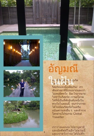 และนี่คืออนันตรา ภูเก็ต
วิลล่า... เรารัก
รีสอร์ทแห่งนี้เหลือเกิน! เรา
เดินทางมาที่นี่บ่อยมากและเรา
ไม่เคยผิดหวัง มีอะไรมากมาย
ให้ทำาในรีสอร์ท เราขอโหวต
ให้ที่นี่เป็นที่พักอันดับหนึ่งใน
ดวงใจในตอนนี้ จนกว่าเราจะ
ได้ไปเยือนรีสอร์ทในเครือ
อนันตราแห่งอื่น ๆ และสำารวจ
โลกผ่านโปรแกรม Global
Traveller
เราวางแผนจะไปอาบูดาบี
และมัลดีฟส์ในอีกไม่นานนี้
และเราหวังว่าจะได้บันทึก
อัญมณี
ในฝัน
4
 