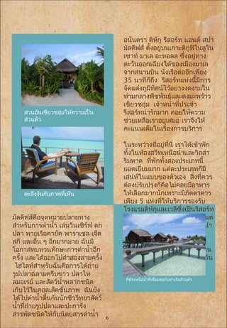  อนันตรา ดิห์กู รีสอร์ท แอนด์ สปา
มัลดีฟส์ ตั้งอยู่บนเกาะดิกูฟิโนลูใน
เซาท์ มาเล อะทอลล ซึ่งอยู่ทาง
ตะวันออกเฉียงใต้ของเมืองมาเล
จากสนามบิน นั่งเรือต่ออีกเพียง
35 นาทีก็ถึง รีสอร์ทแห่งนี้มีการ
จัดแต่งภูมิทัศน์ไว้อย่างงดงามใน
ท่ามกลางพืชพันธุ์และดงมะพร้าว
เขียวชอุ่ม เจ้าหน้าที่ประจำา
รีสอร์ทน่ารักมาก คอยให้ความ
ช่วยเหลือเราอยู่เสมอ เราจึงให้
คะแนนเต็มในเรื่องการบริการ
ในระหว่างที่อยู่ที่นี่ เราได้เข้าพัก
ทั้งในห้องสวีทเหนือนำ้าและวิลล่า
ริมหาด ที่พักทั้งสองประเภทนี้
ยอดเยี่ยมมาก แต่ละประเภทก็มี
เสน่ห์ในแบบของตัวเอง สิ่งที่ควร
ต้องปรับปรุงก็คือไม่ค่อยมีอาหาร
ให้เลือกมากนักเพราะมีภัตตาคาร
เพียง 5 แห่งที่ให้บริการรองรับ
โรงแรมดิห์กูและเวลีซึ่งเป็นรีสอร์ท
ในเครือเดียวกันของอนันตรา แต่
ไม่ว่าอย่างไรก็ตาม เราขอแนะนำา
ภัตตาคารบ้านฮูร์รา (Baan
Hurra) ที่ให้บริการอาหารไทย
เลิศรส ดีสักแค่ไหนหรือ เราทาน
อาหารที่นี่ 4 ครั้งตลอดช่วง 9 วัน
ที่เข้าพัก
สวนอันเขียวชอุ่มให้ความเป็น
ส่วนตัว
ที่พักเหนือนำ้าที่เชื่อมต่อกับท่าเรือส่วนตัว
มัลดีฟส์คือจุดหมายปลายทาง
สำาหรับการดำานำ้า เล่นวินเซิร์ฟ ตก
ปลา พายเรือคายัค พาราเซล เจ็ต
สกี และอื่น ๆ อีกมากมาย ฉันมี
โอกาสทบทวนทักษะการดำานำ้าอีก
ครั้ง และได้ออกไปดำาสองสามครั้ง
ไฮไลท์สำาหรับฉันคือการได้ถ่าย
รูปปลาฉลามครีบขาว ปลาไห
ลมอเรย์ และสัตว์นำ้าหลากชนิด
เก็บไว้ในคอลเล็คชั่นภาพ ฉันยัง
ได้ไปดำานำ้าตื้นกับนักชีววิทยาสัตว์
นำ้าที่ถ่ายรูปปลาและปะการัง
สารพัดชนิดให้กับนิตยสารดำานำ้า
ตะลึงงันกับภาพที่เห็น
6
 