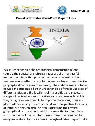 800-736-4000
While understanding the geographical construction of one
country the political and physical maps are the most useful
methods and tools that provide the students as well as the
teachers a most effective tool for understanding and teaching the
geographical boundaries of a country. The editable maps of India
provide the students a better understanding of the boundaries of
different states and the locations of major cities and places. It
also provides teachers an innovative and creative way in which
they can give a clear idea of the important locations, cities and
places of the country. It does not limit with the political locations
of India, but one can also use it to understand the physical
geographic diversity of India which includes the terrains, rivers
and mountains of the country. These different terrains can be
easily understood by the students through editable maps of India.
Download Editable PowerPoint Maps of India
 