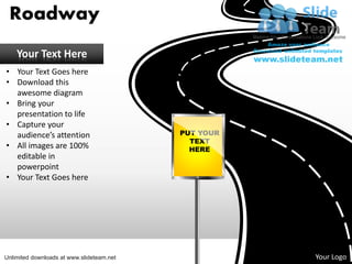 Roadway
    Your Text Here
• Your Text Goes here
• Download this
  awesome diagram
• Bring your
  presentation to life
• Capture your
  audience’s attention                     PUT YOUR
                                             TEXT
• All images are 100%                        HERE
  editable in
  powerpoint
• Your Text Goes here




                                                         Your Logo
                                                      Your Logo
Unlimited downloads at www.slideteam.net
 