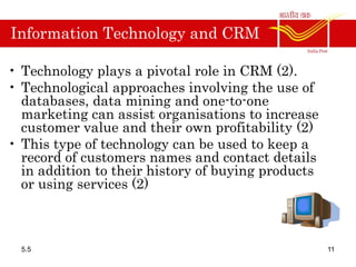 Information Technology and CRM
• Technology plays a pivotal role in CRM (2).
• Technological approaches involving the use of
databases, data mining and one-to-one
marketing can assist organisations to increase
customer value and their own profitability (2)
• This type of technology can be used to keep a
record of customers names and contact details
in addition to their history of buying products
or using services (2)
5.5 11
 