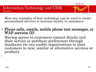 Information Technology and CRM:
Examples
Here are examples of how technology can be used to create
personalised services to increase loyalty in customers:
• Phone calls, emails, mobile phone text messages, or
WAP services (2):
Having access to customers contact details and
their service or purchase preferences through
databases etc can enable organisations to alert
customers to new, similar or alternative services or
products
-
5.5 13
 