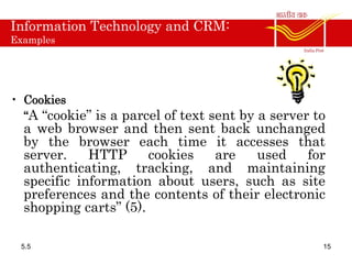 Information Technology and CRM:
Examples
• Cookies
“A “cookie” is a parcel of text sent by a server to
a web browser and then sent back unchanged
by the browser each time it accesses that
server. HTTP cookies are used for
authenticating, tracking, and maintaining
specific information about users, such as site
preferences and the contents of their electronic
shopping carts” (5).
5.5 15
 