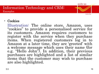 Information Technology and CRM:
Examples
• Cookies
Illustration: The online store, Amazon, uses
“cookies” to provide a personalised service for
its customers. Amazon requires customers to
register with the service when they purchase
items. When registered customers log in to
Amazon at a later time, they are ‘greeted’ with
a welcome message which uses their name (for
e.g. “Hello John”). In addition, their previous
purchases are highlighted and a list of similar
items that the customer may wish to purchase
are also highlighted.
5.5 16
 