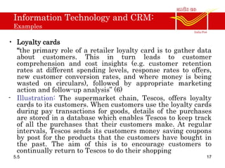 Information Technology and CRM:
Examples
• Loyalty cards
“the primary role of a retailer loyalty card is to gather data
about customers. This in turn leads to customer
comprehension and cost insights (e.g. customer retention
rates at different spending levels, response rates to offers,
new customer conversion rates, and where money is being
wasted on circulars), followed by appropriate marketing
action and follow-up analysis” (6)
- Illustration: The supermarket chain, Tescos, offers loyalty
cards to its customers. When customers use the loyalty cards
during pay transactions for goods, details of the purchases
are stored in a database which enables Tescos to keep track
of all the purchases that their customers make. At regular
intervals, Tescos sends its customers money saving coupons
by post for the products that the customers have bought in
the past. The aim of this is to encourage customers to
continually return to Tescos to do their shopping
5.5 17
 