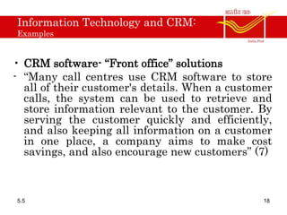 Information Technology and CRM:
Examples
• CRM software- “Front office” solutions
- “Many call centres use CRM software to store
all of their customer's details. When a customer
calls, the system can be used to retrieve and
store information relevant to the customer. By
serving the customer quickly and efficiently,
and also keeping all information on a customer
in one place, a company aims to make cost
savings, and also encourage new customers” (7)
5.5 18
 