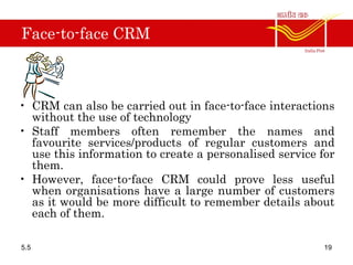 Face-to-face CRM
• CRM can also be carried out in face-to-face interactions
without the use of technology
• Staff members often remember the names and
favourite services/products of regular customers and
use this information to create a personalised service for
them.
• However, face-to-face CRM could prove less useful
when organisations have a large number of customers
as it would be more difficult to remember details about
each of them.
5.5 19
 