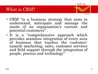 What is CRM?
• CRM “is a business strategy that aims to
understand, anticipate and manage the
needs of an organisation’s current and
potential customers” .
• It is a “comprehensive approach which
provides seamless integration of every area
of business that touches the customer-
namely marketing, sales, customer services
and field support through the integration of
people, process and technology”
5.5 2
 