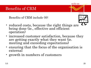Benefits of CRM
Benefits of CRM include (8):
• reduced costs, because the right things are
being done (ie., effective and efficient
operation)
• increased customer satisfaction, because they
are getting exactly what they want (ie.
meeting and exceeding expectations)
• ensuring that the focus of the organisation is
external
• growth in numbers of customers
5.5 20
 
