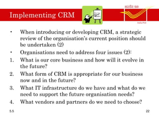 Implementing CRM
• When introducing or developing CRM, a strategic
review of the organisation’s current position should
be undertaken (2)
• Organisations need to address four issues (2):
1. What is our core business and how will it evolve in
the future?
2. What form of CRM is appropriate for our business
now and in the future?
3. What IT infrastructure do we have and what do we
need to support the future organisation needs?
4. What vendors and partners do we need to choose?
5.5 22
 