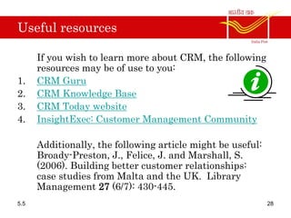 Useful resources
If you wish to learn more about CRM, the following
resources may be of use to you:
1. CRM Guru
2. CRM Knowledge Base
3. CRM Today website
4. InsightExec: Customer Management Community
Additionally, the following article might be useful:
Broady-Preston, J., Felice, J. and Marshall, S.
(2006). Building better customer relationships:
case studies from Malta and the UK. Library
Management 27 (6/7): 430-445.
5.5 28
 