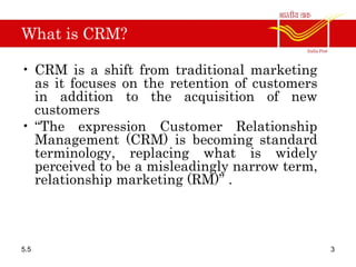 What is CRM?
• CRM is a shift from traditional marketing
as it focuses on the retention of customers
in addition to the acquisition of new
customers
• “The expression Customer Relationship
Management (CRM) is becoming standard
terminology, replacing what is widely
perceived to be a misleadingly narrow term,
relationship marketing (RM)” .
5.5 3
 