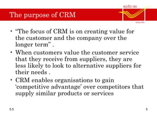 The purpose of CRM
• “The focus of CRM is on creating value for
the customer and the company over the
longer term” .
• When customers value the customer service
that they receive from suppliers, they are
less likely to look to alternative suppliers for
their needs .
• CRM enables organisations to gain
‘competitive advantage’ over competitors that
supply similar products or services
5.5 5
 