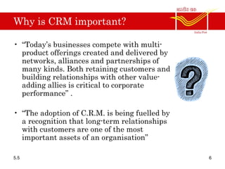 Why is CRM important?
• “Today’s businesses compete with multi-
product offerings created and delivered by
networks, alliances and partnerships of
many kinds. Both retaining customers and
building relationships with other value-
adding allies is critical to corporate
performance” .
• “The adoption of C.R.M. is being fuelled by
a recognition that long-term relationships
with customers are one of the most
important assets of an organisation”
5.5 6
 