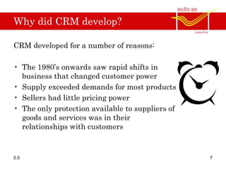 Why did CRM develop?
CRM developed for a number of reasons:
• The 1980’s onwards saw rapid shifts in
business that changed customer power
• Supply exceeded demands for most products
• Sellers had little pricing power
• The only protection available to suppliers of
goods and services was in their
relationships with customers
5.5 7
 