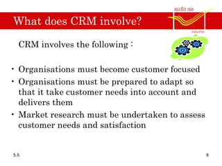 What does CRM involve?
CRM involves the following :
• Organisations must become customer focused
• Organisations must be prepared to adapt so
that it take customer needs into account and
delivers them
• Market research must be undertaken to assess
customer needs and satisfaction
5.5 8
 