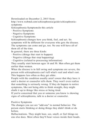 Downloaded on December 2, 2015 from:
http://www.webmd.com/schizophrenia/guide/schizophrenia-
symptoms
Schizophrenia SymptomsIn this article
· Positive Symptoms
· Negative Symptoms
· Cognitive Symptoms
Schizophrenia changes how you think, feel, and act. Its
symptoms will be different for everyone who gets the disease.
The symptoms can come and go, too. No one will have all of
them all of the time.
In general, there are three kinds:
· Positive (things that start to happen)
· Negative (things that stop happening)
· Cognitive (related to processing information)
They usually start between ages 16 and 30. Men often get them
earlier than women.
When the disease is in full swing and symptoms are severe, the
person with schizophrenia can't tell what's real and what's not.
This happens less often as they get older.
People with the condition usually aren't aware that they have it
until a doctor or counselor tells them. They won't even realize
that something is seriously wrong. If they do happen to notice
symptoms, like not being able to think straight, they might
chalk it up to things like stress or being tired.
If you're concerned that you or someone you know is showing
signs of schizophrenia, talk to a doctor or counselor.
Positive Symptoms
The changes you see are "add-ons" to normal behavior. The
person starts thinking or doing things they didn't think or do
before.
Hallucinations. They might hear, see, smell, or feel things no
one else does. Most often they'll hear voices inside their heads.
 