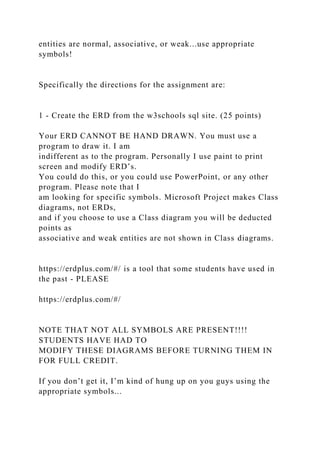entities are normal, associative, or weak...use appropriate
symbols!
Specifically the directions for the assignment are:
1 - Create the ERD from the w3schools sql site. (25 points)
Your ERD CANNOT BE HAND DRAWN. You must use a
program to draw it. I am
indifferent as to the program. Personally I use paint to print
screen and modify ERD’s.
You could do this, or you could use PowerPoint, or any other
program. Please note that I
am looking for specific symbols. Microsoft Project makes Class
diagrams, not ERDs,
and if you choose to use a Class diagram you will be deducted
points as
associative and weak entities are not shown in Class diagrams.
https://erdplus.com/#/ is a tool that some students have used in
the past - PLEASE
https://erdplus.com/#/
NOTE THAT NOT ALL SYMBOLS ARE PRESENT!!!!
STUDENTS HAVE HAD TO
MODIFY THESE DIAGRAMS BEFORE TURNING THEM IN
FOR FULL CREDIT.
If you don’t get it, I’m kind of hung up on you guys using the
appropriate symbols...
 