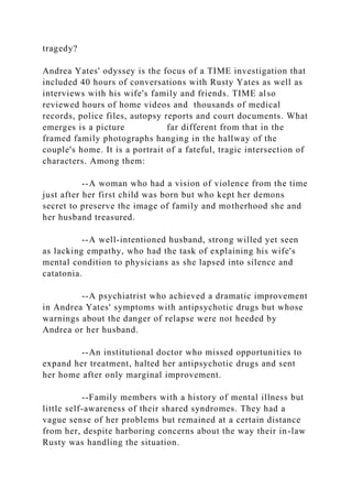 tragedy?
Andrea Yates' odyssey is the focus of a TIME investigation that
included 40 hours of conversations with Rusty Yates as well as
interviews with his wife's family and friends. TIME also
reviewed hours of home videos and thousands of medical
records, police files, autopsy reports and court documents. What
emerges is a picture far different from that in the
framed family photographs hanging in the hallway of the
couple's home. It is a portrait of a fateful, tragic intersection of
characters. Among them:
--A woman who had a vision of violence from the time
just after her first child was born but who kept her demons
secret to preserve the image of family and motherhood she and
her husband treasured.
--A well-intentioned husband, strong willed yet seen
as lacking empathy, who had the task of explaining his wife's
mental condition to physicians as she lapsed into silence and
catatonia.
--A psychiatrist who achieved a dramatic improvement
in Andrea Yates' symptoms with antipsychotic drugs but whose
warnings about the danger of relapse were not heeded by
Andrea or her husband.
--An institutional doctor who missed opportunities to
expand her treatment, halted her antipsychotic drugs and sent
her home after only marginal improvement.
--Family members with a history of mental illness but
little self-awareness of their shared syndromes. They had a
vague sense of her problems but remained at a certain distance
from her, despite harboring concerns about the way their in-law
Rusty was handling the situation.
 