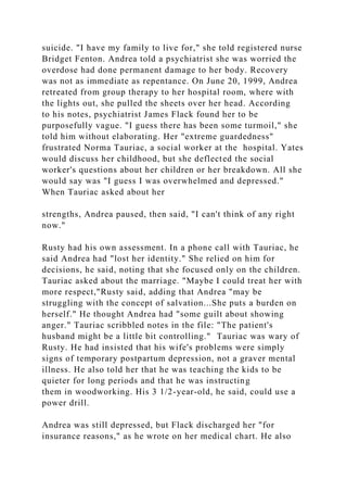 suicide. "I have my family to live for," she told registered nurse
Bridget Fenton. Andrea told a psychiatrist she was worried the
overdose had done permanent damage to her body. Recovery
was not as immediate as repentance. On June 20, 1999, Andrea
retreated from group therapy to her hospital room, where with
the lights out, she pulled the sheets over her head. According
to his notes, psychiatrist James Flack found her to be
purposefully vague. "I guess there has been some turmoil," she
told him without elaborating. Her "extreme guardedness"
frustrated Norma Tauriac, a social worker at the hospital. Yates
would discuss her childhood, but she deflected the social
worker's questions about her children or her breakdown. All she
would say was "I guess I was overwhelmed and depressed."
When Tauriac asked about her
strengths, Andrea paused, then said, "I can't think of any right
now."
Rusty had his own assessment. In a phone call with Tauriac, he
said Andrea had "lost her identity." She relied on him for
decisions, he said, noting that she focused only on the children.
Tauriac asked about the marriage. "Maybe I could treat her with
more respect,"Rusty said, adding that Andrea "may be
struggling with the concept of salvation...She puts a burden on
herself." He thought Andrea had "some guilt about showing
anger." Tauriac scribbled notes in the file: "The patient's
husband might be a little bit controlling." Tauriac was wary of
Rusty. He had insisted that his wife's problems were simply
signs of temporary postpartum depression, not a graver mental
illness. He also told her that he was teaching the kids to be
quieter for long periods and that he was instructing
them in woodworking. His 3 1/2-year-old, he said, could use a
power drill.
Andrea was still depressed, but Flack discharged her "for
insurance reasons," as he wrote on her medical chart. He also
 