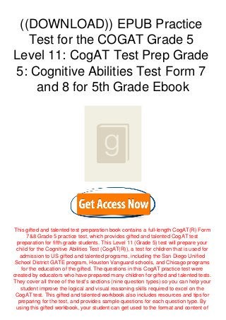 ((DOWNLOAD)) EPUB Practice
Test for the COGAT Grade 5
Level 11: CogAT Test Prep Grade
5: Cognitive Abilities Test Form 7
and 8 for 5th Grade Ebook
This gifted and talented test preparation book contains a full-length CogAT(R) Form
7&8 Grade 5 practice test, which provides gifted and talented CogAT test
preparation for fifth grade students. This Level 11 (Grade 5) test will prepare your
child for the Cognitive Abilities Test (CogAT(R)), a test for children that is used for
admission to US gifted and talented programs, including the San Diego Unified
School District GATE program, Houston Vanguard schools, and Chicago programs
for the education of the gifted. The questions in this CogAT practice test were
created by educators who have prepared many children for gifted and talented tests.
They cover all three of the test's sections (nine question types) so you can help your
student improve the logical and visual reasoning skills required to excel on the
CogAT test. This gifted and talented workbook also includes resources and tips for
preparing for the test, and provides sample questions for each question type. By
using this gifted workbook, your student can get used to the format and content of
 