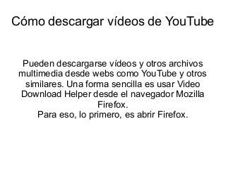 Cómo descargar vídeos de YouTube
Pueden descargarse vídeos y otros archivos
multimedia desde webs como YouTube y otros
similares. Una forma sencilla es usar Video
Download Helper desde el navegador Mozilla
Firefox.
Para eso, lo primero, es abrir Firefox.

 