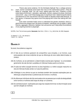 There’s also some evidence. On the Scholastic Aptitude Test, a college entrance
10 –     exam, women consistently score lower than men on the mathematics portion. (They do
         better on language skills, but still score slightly lower than men.) However, to what
         extent does environment – education, upbringing, nutrition, exposure to stress, chemicals
         and so forth – play a role? Does biology play no significant role in determining the talents
         and behaviors of men and women? Are boys slower to develop verbal skills because of
15 –     their genes, or because they spend more time playing with trucks than talking with their
         friends?
                Even when scientists finally come to understand the genetic clockwork, there’s a
         good chance the answers won’t be quite so simplistic. Individuals vary so widely in ability
         that any aggregate difference between men and women won’t likely affect the ambitions
20 –     of any aspiring scientist or playwright.


GUTERL, Fred. The truth about gender. Newsweek, New York, v. CXLV, n. 13, p. 38-39, Mar. 28, 2005. Adaptado.


“to address” (l. 1-2) – dar atenção a.
“maze”(l. 3) – labirinto.




Questão 31
No texto, fica evidente o seguinte:


(01) O fato de as mulheres gostarem de compartilhar suas emoções, e os homens, suas
       preocupações são sinais evidentes de que as diferenças de sexo estão determinadas no
       cérebro.

(02) As mulheres, ao se submeterem a determinados exames para ingressar na universidade,
     geralmente não são tão bem sucedidas em Ciências Exatas quanto os homens.

(04) A razão da melhor atuação feminina na área lingüística e a melhor atuação masculina na
     área de Ciências Exatas ainda é um assunto polêmico.

(08) A Biologia é uma ciência na qual os cientistas também têm buscado explicações para as
     diferenças comportamentais e preferenciais de homens e mulheres.

(16) As diferenças individuais são tão acentuadas entre as pessoas que a razão da desigualdade
       entre homens e mulheres está longe de atingir um consenso.

(32) Os cientistas buscam explicações para algumas reações femininas na discriminação social
     que tem atingido as mulheres.




                                         UFBA 2006- 1ª fase - Língua Estrangeira - 30
 