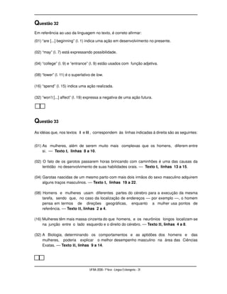 Questão 32
Em referência ao uso da linguagem no texto, é correto afirmar:

(01) “are [...] beginning” (l. 1) indica uma ação em desenvolvimento no presente.

(02) “may” (l. 7) está expressando possibilidade.

(04) “college” (l. 9) e “entrance” (l. 9) estão usados com função adjetiva.

(08) “lower” (l. 11) é o superlativo de low.

(16) “spend” (l. 15) indica uma ação realizada.

(32) “won’t [...] affect” (l. 19) expressa a negativa de uma ação futura.




Questão 33
As idéias que, nos textos I e II , correspondem às linhas indicadas à direita são as seguintes:


(01) As mulheres, além de serem muito mais complexas que os homens, diferem entre
     si. –– Texto I, linhas 8 a 10.

(02) O fato de os garotos passarem horas brincando com caminhões é uma das causas da
     lentidão no desenvolvimento de suas habilidades orais. –– Texto I, linhas 13 a 15.

(04) Garotas nascidas de um mesmo parto com mais dois irmãos do sexo masculino adquirem
     alguns traços masculinos. –– Texto I, linhas 19 a 22.

(08) Homens e mulheres usam diferentes partes do cérebro para a execução da mesma
     tarefa, sendo que, no caso da localização de endereços –– por exemplo ––, o homem
     pensa em termos de direções geográficas, enquanto a mulher usa pontos de
     referência. –– Texto II, linhas 2 a 4.

(16) Mulheres têm mais massa cinzenta do que homens, e os neurônios longos localizam-se
     na junção entre o lado esquerdo e o direito do cérebro. –– Texto II, linhas 4 a 8.

(32) A Biologia, determinando os comportamentos e as aptidões dos homens e das
     mulheres, poderia explicar o melhor desempenho masculino na área das Ciências
     Exatas. –– Texto II, linhas 9 a 14.




                                   UFBA 2006 - 1ª fase - Língua Estrangeira - 31
 