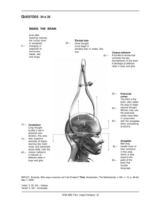 QUESTÕES 34 e 35


        INSIDE THE BRAIN

        Even after
        reaching maturity,
        the human brain                             Parietal lobe
        is constantly                    25 –       Once thought
5–      changing in                                 to be larger in
        response to                                 females than in males. Not
        hormones,                                   true.                                  Corpus callosum
        habits, diet                                                                       A bundle of nerves that
                                                                                    30 –
        and drugs.                                                                         connects the two
                                                                                           hemispheres of the brain.
                                                                                           It develops at different
                                                                                           rates in boys and girls.




                                                                                           35 –    Prefrontal
                                                                                                   cortex
                                                                                                   The CEO of the
                                                                                                   brain, also called
                                                                                                   the area of sober
                                                                                           40 –    second thought.
                                                                                                   Women may use
                                                                                                   the prefrontal
                                                                                                   cortex more often
                                                                                                   in conjunction
                                                                                           45 –    with the amygdala
10 –                                                                                               when processing
       Cerebellum
                                                                                                   emotions.
       Long thought
       to play a role in
       physical coor-
       dination, this area
15 –   also supports
       activities of higher                                                                        Amygdala
       learning like math,                                                                         Men may
       music and advanced                                                                  50 –    handle more of
       social skills. Like the                                                                     their emotions
20 –   corpus callosum,                                                                            in this area,
       it matures at                                                                               which is less
       different rates in                                                                          wired to the
       boys and girls.                                                                     55 –    parts of the
                                                                                                   brain that
                                                                                                   handle
                                                                                                   language.



RIPLEY, Amanda. Who says a woman can’t be Einstein? Time, Amsterdam, The Netherlands, v.165, n. 10, p. 48-49,
Mar. 7, 2005.

“rates” (l. 22; 34) - índices.
“wired” (l. 54) - conectado.

                                     UFBA 2006- 1ª fase - Língua Estrangeira - 32
 