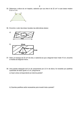 2
05. Determine a altura de um trapézio, sabendo que sua área é de 22 cm² e suas bases medem
8 cm e 3 cm.
06. Encontre o valor das áreas riscadas nas alternativas abaixo:
a)
b)
07. Dado um losango de 32 cm² de área, e sabendo-se que a diagonal maior mede 10 cm, encontre
a medida da diagonal menor.
08. Uma parede retangular de 8 m de comprimento por 2,5 m de altura, foi revestido por pastilhas
quadradas de lados iguais a 2 cm, pergunta-se:
a) Qual a área correspondente ao total da parede?
b) Quantas pastilhas serão necessárias para revestir toda a parede?
 