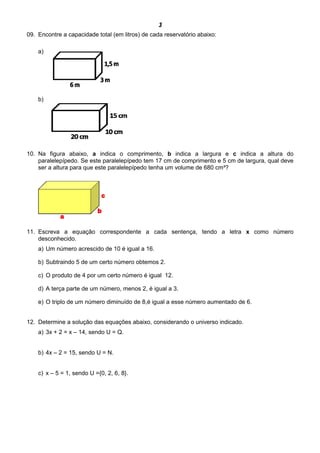 3
09. Encontre a capacidade total (em litros) de cada reservatório abaixo:
a)
b)
10. Na figura abaixo, a indica o comprimento, b indica a largura e c indica a altura do
paralelepípedo. Se este paralelepípedo tem 17 cm de comprimento e 5 cm de largura, qual deve
ser a altura para que este paralelepípedo tenha um volume de 680 cm³?
11. Escreva a equação correspondente a cada sentença, tendo a letra x como número
desconhecido.
a) Um número acrescido de 10 é igual a 16.
b) Subtraindo 5 de um certo número obtemos 2.
c) O produto de 4 por um certo número é igual 12.
d) A terça parte de um número, menos 2, é igual a 3.
e) O triplo de um número diminuído de 8,é igual a esse número aumentado de 6.
12. Determine a solução das equações abaixo, considerando o universo indicado.
a) 3x + 2 = x – 14, sendo U = Q.
b) 4x – 2 = 15, sendo U = N.
c) x – 5 = 1, sendo U ={0, 2, 6, 8}.
 