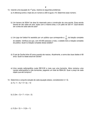 4
13. Usando uma equação do 1
o
grau, resolva os seguintes problemas:
a) A diferença entre o triplo de um número e 200 é igual a 16. Determine esse número;
b) Um terreno de 920m² de área foi reservado para a construção de uma escola. Essa escola
deverá ter dez salas de aula, todas com a mesma área, e um pátio de 320 m². Qual deverá
ser a área de cada sala de aula?
c) Um jogo de futebol foi assistido por um público que corresponde a
10
7
da lotação completa
do estádio. Verificou-se que, com 45.000 pessoas a mais, o estádio teria a lotação completa
de público. Qual é a lotação completa desse estádio?
d) O pai de Cecília tinha 42 anos quando ela nasceu. Atualmente, a soma das duas idades é 68
anos. Qual é a idade atual de Cecília?
e) Uma caneta esferográfica custa R$12,00 a mais que uma borracha. Aline comprou uma
caneta esferográfica e três borrachas, pagando um total de R$44,00. Qual o preço de cada
objeto que ela comprou?
14. Determine o conjunto solução de cada equação abaixo, considerando U = Q.
a) 7y –1 – 4y + 5 = 2y – 12
b) 2 (3m – 3) = 7 – 4 (m – 3)
c) 5 (2x + 3) = – 3 (2x – 1)
 