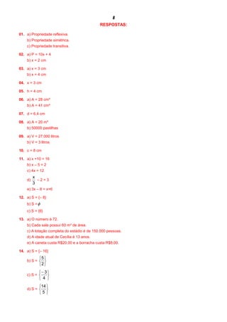 8
RESPOSTAS:
01. a) Propriedade reflexiva.
b) Propriedade simétrica.
c) Propriedade transitiva.
02. a) P = 10x + 4
b) x = 2 cm
03. a) x = 3 cm
b) x = 4 cm
04. x = 3 cm
05. h = 4 cm
06. a) A = 28 cm²
b) A = 41 cm²
07. d = 6,4 cm
08. a) A = 20 m²
b) 50000 pastilhas
09. a) V = 27.000 litros
b) V = 3 litros
10. c = 8 cm
11. a) x +10 = 16
b) x – 5 = 2
c) 4x = 12
d)
3
x
– 2 = 3
e) 3x – 8 = x+6
12. a) S = {– 8}
b) S =f
c) S = {6}
13. a) O número é 72.
b) Cada sala possui 60 m² de área.
c) A lotação completa do estádio é de 150.000 pessoas.
d) A idade atual de Cecília é 13 anos.
e) A caneta custa R$20,00 e a borracha custa R$8,00.
14. a) S = {– 16}
b) S =
þ
ý
ü
î
í
ì
2
5
c) S =
þ
ý
ü
î
í
ì-
4
3
d) S =
þ
ý
ü
î
í
ì
5
14
 