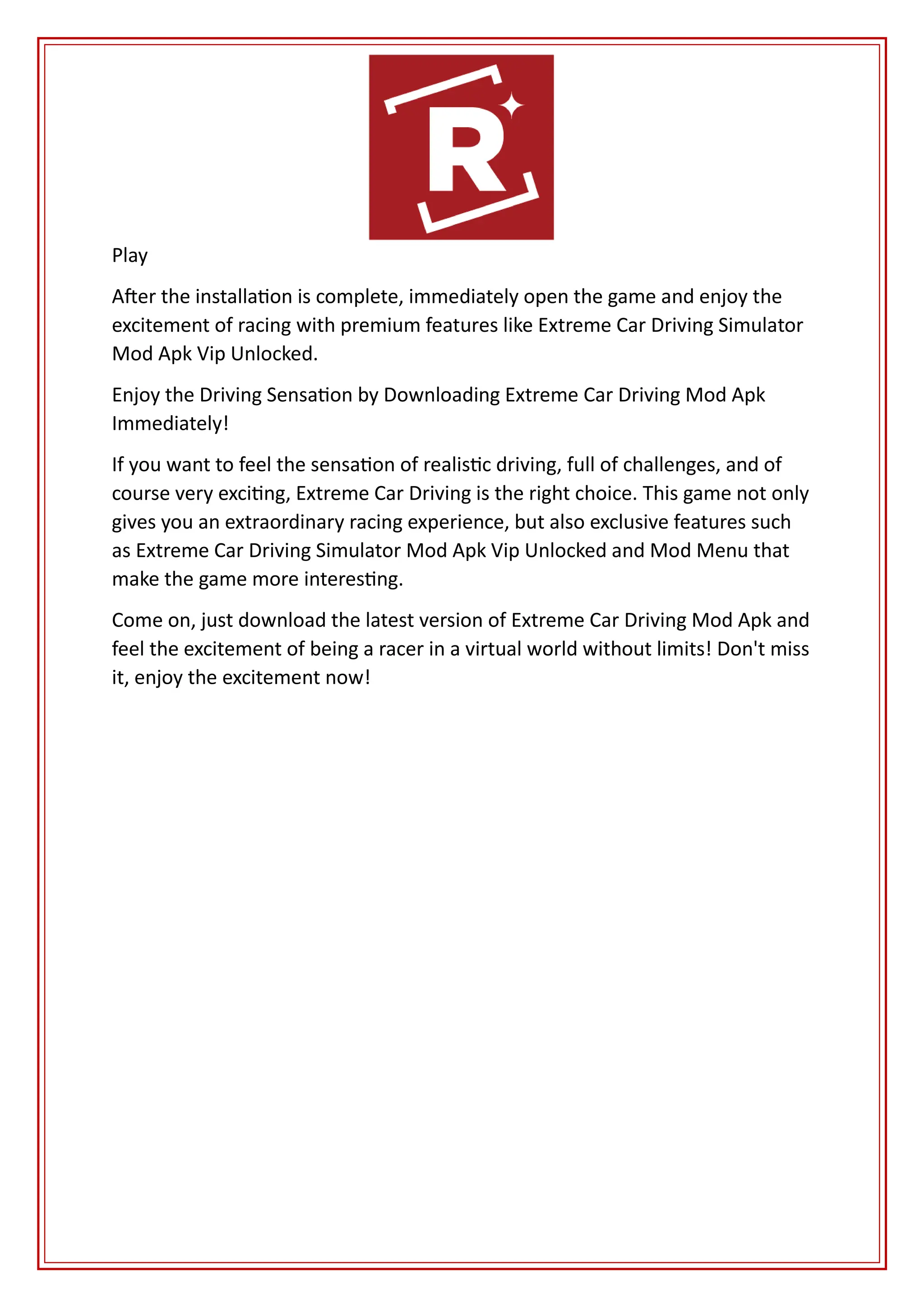 Play
After the installation is complete, immediately open the game and enjoy the
excitement of racing with premium features like Extreme Car Driving Simulator
Mod Apk Vip Unlocked.
Enjoy the Driving Sensation by Downloading Extreme Car Driving Mod Apk
Immediately!
If you want to feel the sensation of realistic driving, full of challenges, and of
course very exciting, Extreme Car Driving is the right choice. This game not only
gives you an extraordinary racing experience, but also exclusive features such
as Extreme Car Driving Simulator Mod Apk Vip Unlocked and Mod Menu that
make the game more interesting.
Come on, just download the latest version of Extreme Car Driving Mod Apk and
feel the excitement of being a racer in a virtual world without limits! Don't miss
it, enjoy the excitement now!
 