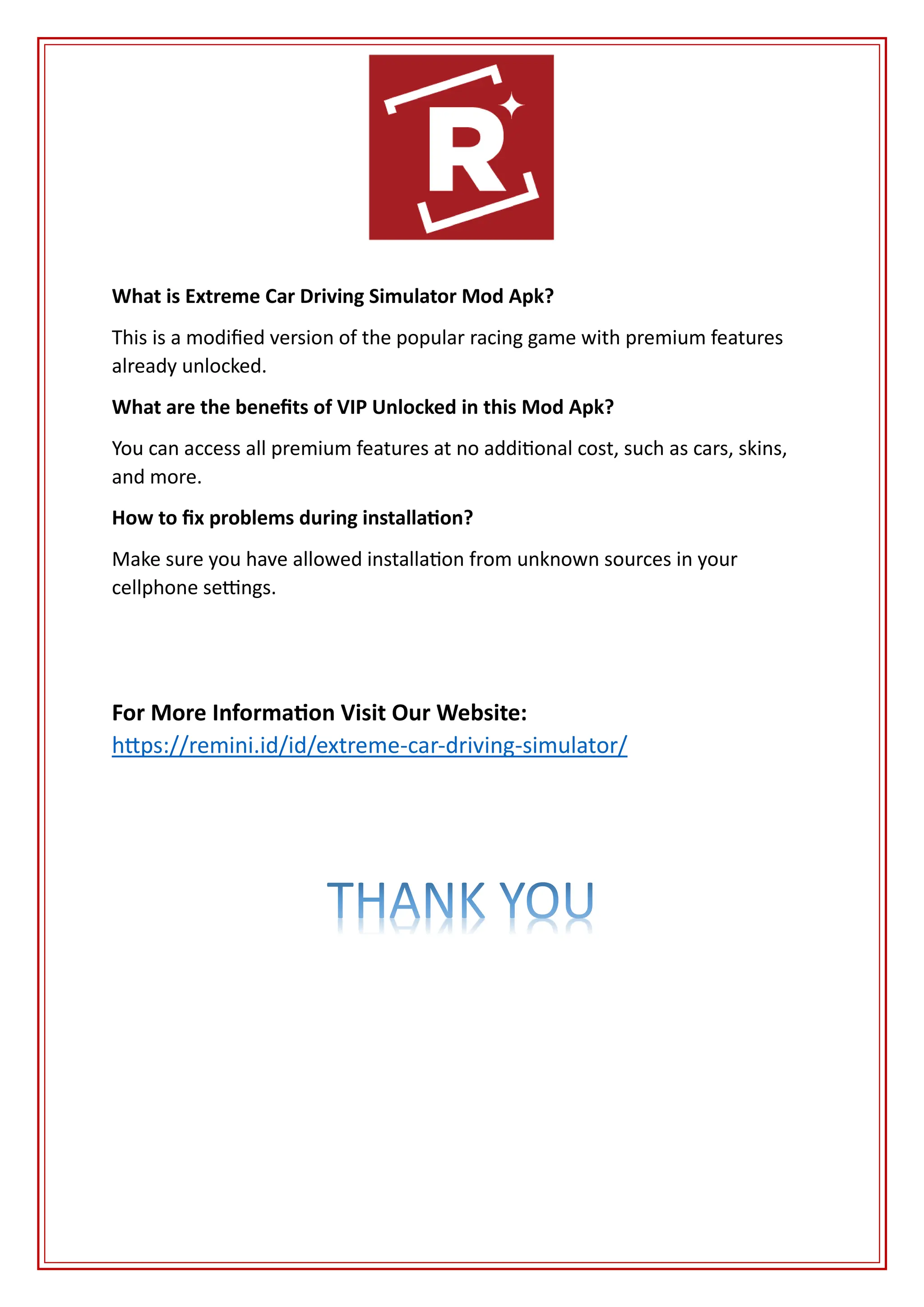 What is Extreme Car Driving Simulator Mod Apk?
This is a modified version of the popular racing game with premium features
already unlocked.
What are the benefits of VIP Unlocked in this Mod Apk?
You can access all premium features at no additional cost, such as cars, skins,
and more.
How to fix problems during installation?
Make sure you have allowed installation from unknown sources in your
cellphone settings.
For More Information Visit Our Website:
https://remini.id/id/extreme-car-driving-simulator/
 