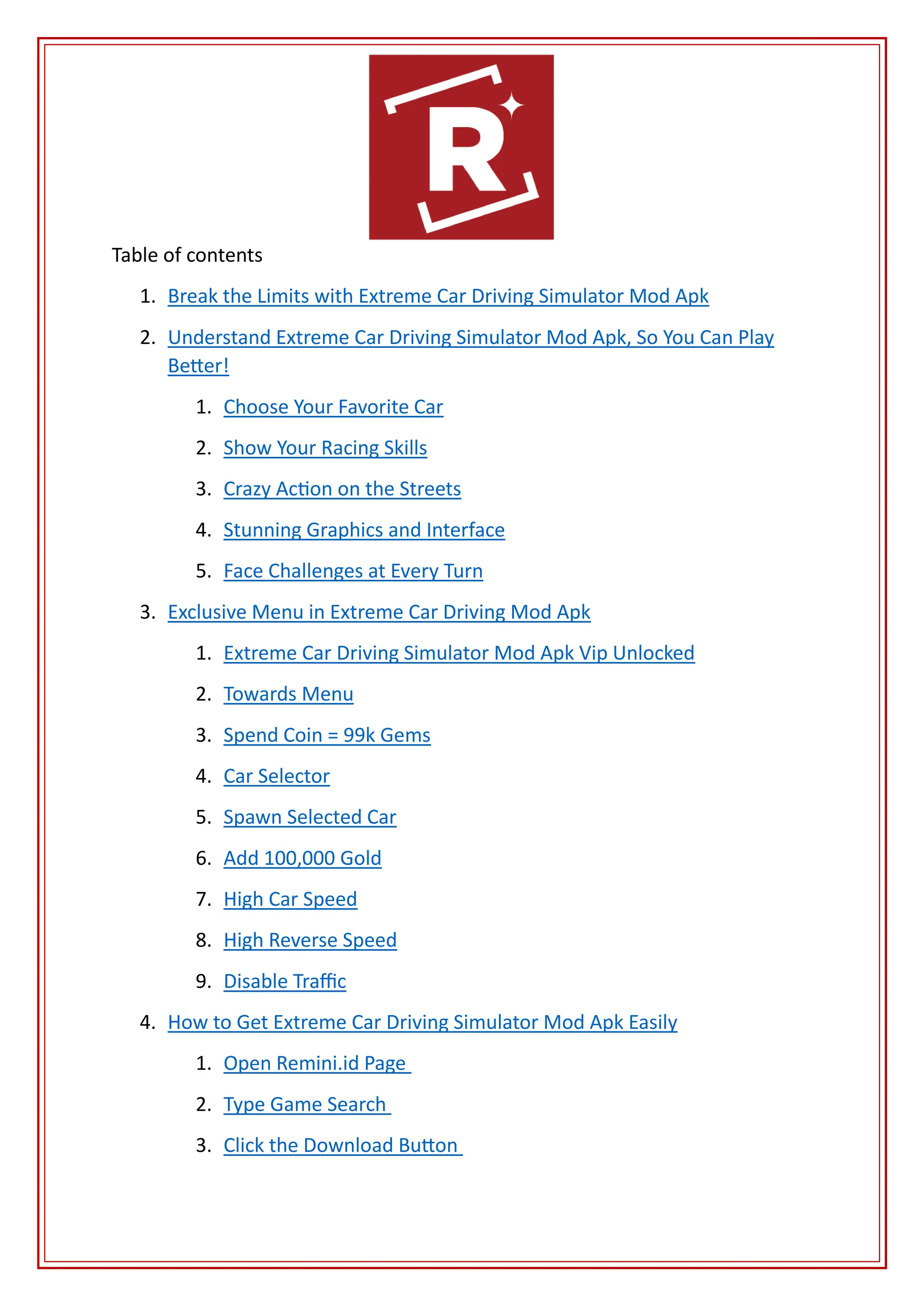 Table of contents
1. Break the Limits with Extreme Car Driving Simulator Mod Apk
2. Understand Extreme Car Driving Simulator Mod Apk, So You Can Play
Better!
1. Choose Your Favorite Car
2. Show Your Racing Skills
3. Crazy Action on the Streets
4. Stunning Graphics and Interface
5. Face Challenges at Every Turn
3. Exclusive Menu in Extreme Car Driving Mod Apk
1. Extreme Car Driving Simulator Mod Apk Vip Unlocked
2. Towards Menu
3. Spend Coin = 99k Gems
4. Car Selector
5. Spawn Selected Car
6. Add 100,000 Gold
7. High Car Speed
8. High Reverse Speed
9. Disable Traffic
4. How to Get Extreme Car Driving Simulator Mod Apk Easily
1. Open Remini.id Page
2. Type Game Search
3. Click the Download Button
 