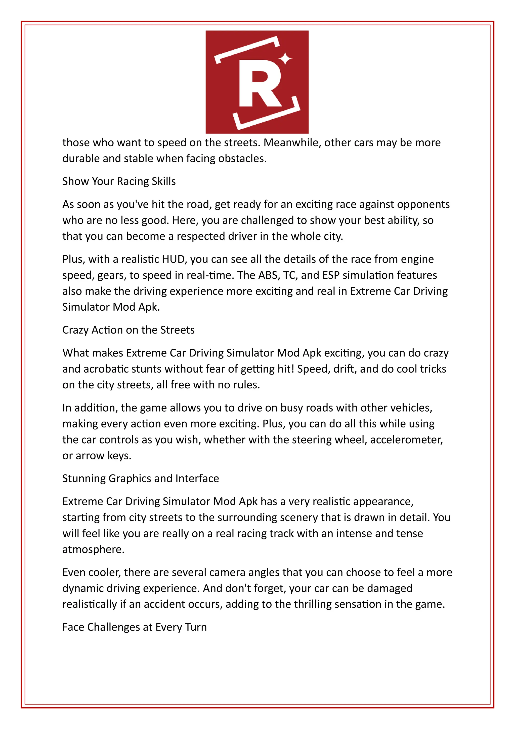 those who want to speed on the streets. Meanwhile, other cars may be more
durable and stable when facing obstacles.
Show Your Racing Skills
As soon as you've hit the road, get ready for an exciting race against opponents
who are no less good. Here, you are challenged to show your best ability, so
that you can become a respected driver in the whole city.
Plus, with a realistic HUD, you can see all the details of the race from engine
speed, gears, to speed in real-time. The ABS, TC, and ESP simulation features
also make the driving experience more exciting and real in Extreme Car Driving
Simulator Mod Apk.
Crazy Action on the Streets
What makes Extreme Car Driving Simulator Mod Apk exciting, you can do crazy
and acrobatic stunts without fear of getting hit! Speed, drift, and do cool tricks
on the city streets, all free with no rules.
In addition, the game allows you to drive on busy roads with other vehicles,
making every action even more exciting. Plus, you can do all this while using
the car controls as you wish, whether with the steering wheel, accelerometer,
or arrow keys.
Stunning Graphics and Interface
Extreme Car Driving Simulator Mod Apk has a very realistic appearance,
starting from city streets to the surrounding scenery that is drawn in detail. You
will feel like you are really on a real racing track with an intense and tense
atmosphere.
Even cooler, there are several camera angles that you can choose to feel a more
dynamic driving experience. And don't forget, your car can be damaged
realistically if an accident occurs, adding to the thrilling sensation in the game.
Face Challenges at Every Turn
 