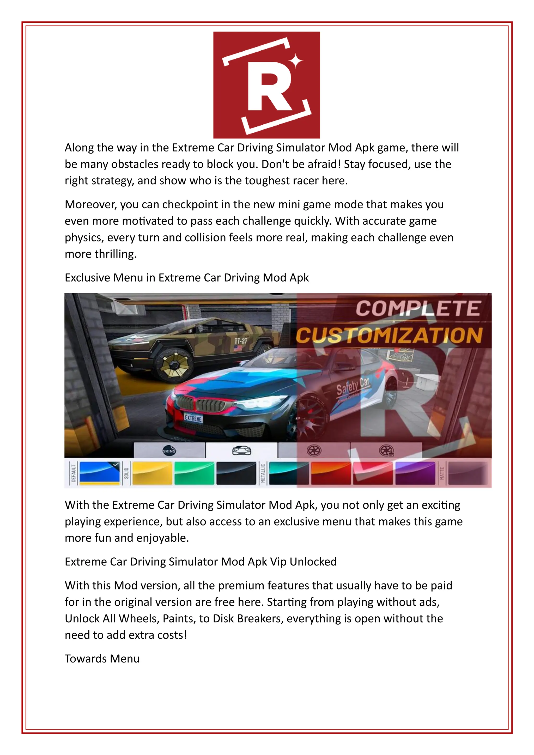 Along the way in the Extreme Car Driving Simulator Mod Apk game, there will
be many obstacles ready to block you. Don't be afraid! Stay focused, use the
right strategy, and show who is the toughest racer here.
Moreover, you can checkpoint in the new mini game mode that makes you
even more motivated to pass each challenge quickly. With accurate game
physics, every turn and collision feels more real, making each challenge even
more thrilling.
Exclusive Menu in Extreme Car Driving Mod Apk
With the Extreme Car Driving Simulator Mod Apk, you not only get an exciting
playing experience, but also access to an exclusive menu that makes this game
more fun and enjoyable.
Extreme Car Driving Simulator Mod Apk Vip Unlocked
With this Mod version, all the premium features that usually have to be paid
for in the original version are free here. Starting from playing without ads,
Unlock All Wheels, Paints, to Disk Breakers, everything is open without the
need to add extra costs!
Towards Menu
 