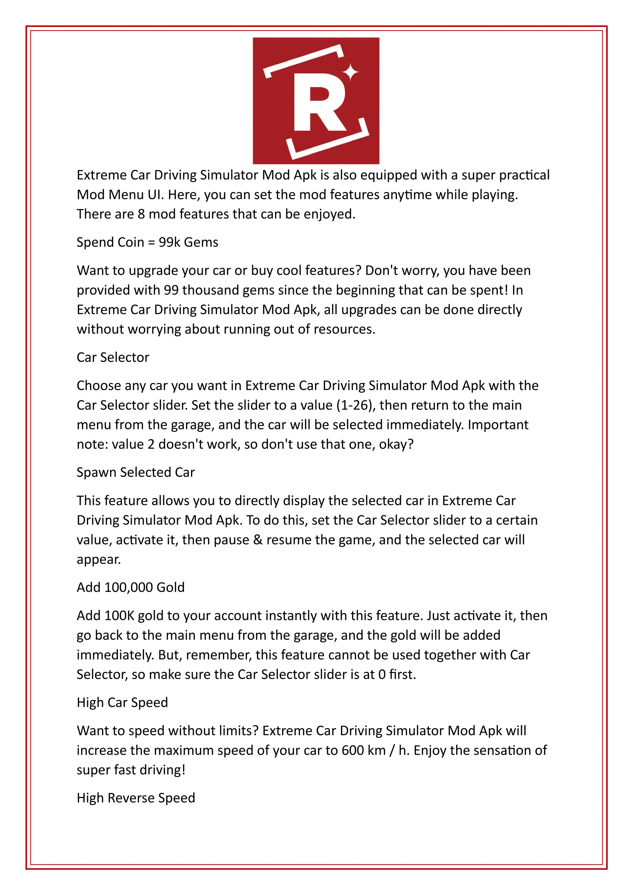 Extreme Car Driving Simulator Mod Apk is also equipped with a super practical
Mod Menu UI. Here, you can set the mod features anytime while playing.
There are 8 mod features that can be enjoyed.
Spend Coin = 99k Gems
Want to upgrade your car or buy cool features? Don't worry, you have been
provided with 99 thousand gems since the beginning that can be spent! In
Extreme Car Driving Simulator Mod Apk, all upgrades can be done directly
without worrying about running out of resources.
Car Selector
Choose any car you want in Extreme Car Driving Simulator Mod Apk with the
Car Selector slider. Set the slider to a value (1-26), then return to the main
menu from the garage, and the car will be selected immediately. Important
note: value 2 doesn't work, so don't use that one, okay?
Spawn Selected Car
This feature allows you to directly display the selected car in Extreme Car
Driving Simulator Mod Apk. To do this, set the Car Selector slider to a certain
value, activate it, then pause & resume the game, and the selected car will
appear.
Add 100,000 Gold
Add 100K gold to your account instantly with this feature. Just activate it, then
go back to the main menu from the garage, and the gold will be added
immediately. But, remember, this feature cannot be used together with Car
Selector, so make sure the Car Selector slider is at 0 first.
High Car Speed
Want to speed without limits? Extreme Car Driving Simulator Mod Apk will
increase the maximum speed of your car to 600 km / h. Enjoy the sensation of
super fast driving!
High Reverse Speed
 