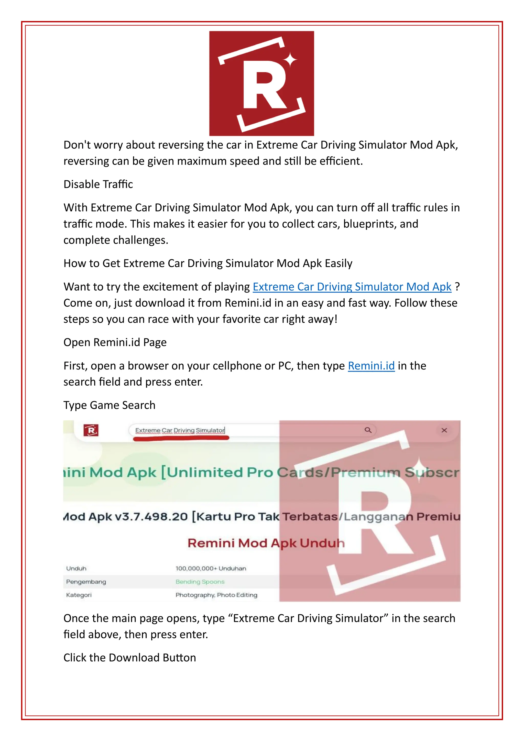 Don't worry about reversing the car in Extreme Car Driving Simulator Mod Apk,
reversing can be given maximum speed and still be efficient.
Disable Traffic
With Extreme Car Driving Simulator Mod Apk, you can turn off all traffic rules in
traffic mode. This makes it easier for you to collect cars, blueprints, and
complete challenges.
How to Get Extreme Car Driving Simulator Mod Apk Easily
Want to try the excitement of playing Extreme Car Driving Simulator Mod Apk ?
Come on, just download it from Remini.id in an easy and fast way. Follow these
steps so you can race with your favorite car right away!
Open Remini.id Page
First, open a browser on your cellphone or PC, then type Remini.id in the
search field and press enter.
Type Game Search
Once the main page opens, type “Extreme Car Driving Simulator” in the search
field above, then press enter.
Click the Download Button
 