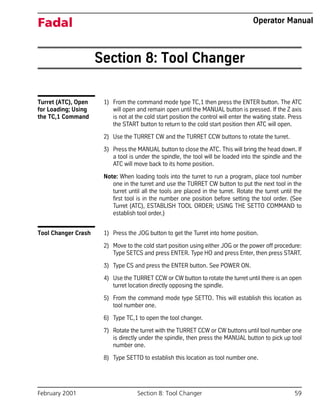 February 2001 Section 8: Tool Changer 59
Fadal Operator Manual
Section 8: Tool Changer
Turret (ATC), Open
for Loading; Using
the TC,1 Command
1) From the command mode type TC,1 then press the ENTER button. The ATC
will open and remain open until the MANUAL button is pressed. If the Z axis
is not at the cold start position the control will enter the waiting state. Press
the START button to return to the cold start position then ATC will open.
2) Use the TURRET CW and the TURRET CCW buttons to rotate the turret.
3) Press the MANUAL button to close the ATC. This will bring the head down. If
a tool is under the spindle, the tool will be loaded into the spindle and the
ATC will move back to its home position.
Note: When loading tools into the turret to run a program, place tool number
one in the turret and use the TURRET CW button to put the next tool in the
turret until all the tools are placed in the turret. Rotate the turret until the
first tool is in the number one position before setting the tool order. (See
Turret (ATC), ESTABLISH TOOL ORDER; USING THE SETTO COMMAND to
establish tool order.)
Tool Changer Crash 1) Press the JOG button to get the Turret into home position.
2) Move to the cold start position using either JOG or the power off procedure:
Type SETCS and press ENTER. Type HO and press Enter, then press START.
3) Type CS and press the ENTER button. See POWER ON.
4) Use the TURRET CCW or CW button to rotate the turret until there is an open
turret location directly opposing the spindle.
5) From the command mode type SETTO. This will establish this location as
tool number one.
6) Type TC,1 to open the tool changer.
7) Rotate the turret with the TURRET CCW or CW buttons until tool number one
is directly under the spindle, then press the MANUAL button to pick up tool
number one.
8) Type SETTO to establish this location as tool number one.
 