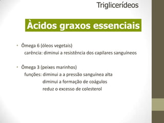 • Ômega 6 (óleos vegetais)
carência: diminui a resistência dos capilares sanguíneos
• Ômega 3 (peixes marinhos)
funções: diminui a a pressão sanguínea alta
diminui a formação de coágulos
reduz o excesso de colesterol
Triglicerídeos
Àcidos graxos essenciais
 